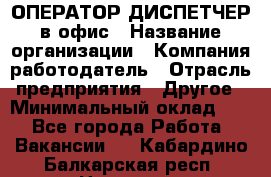 ОПЕРАТОР-ДИСПЕТЧЕР в офис › Название организации ­ Компания-работодатель › Отрасль предприятия ­ Другое › Минимальный оклад ­ 1 - Все города Работа » Вакансии   . Кабардино-Балкарская респ.,Нальчик г.